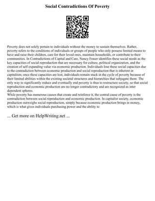 Social Contradictions Of Poverty
Poverty does not solely pertain to individuals without the money to sustain themselves. Rather,
poverty refers to the conditions of individuals or groups of people who only possess limited means to
have and raise their children, care for their loved ones, maintain households, or contribute to their
communities. In Contradictions of Capital and Care, Nancy Fraser identifies these social needs as the
key capacities of social reproduction that are necessary for culture, political organization, and the
creation of self expanding value via economic production. Individuals lose these social capacities due
to the contradiction between economic production and social reproduction that is inherent in
capitalism; once these capacities are lost, individuals remain stuck in the cycle of poverty because of
their limited abilities within the existing societal structures and hierarchies that subjugate them. The
only way to significantly reduce and eventually end poverty is thus to restructure society, so that social
reproduction and economic production are no longer contradictory and are recognized as inter
dependent spheres.
While poverty has numerous causes that create and reinforce it, the central cause of poverty is the
contradiction between social reproduction and economic production. In capitalist society, economic
production outweighs social reproduction, simply because economic production brings in money,
which is what gives individuals purchasing power and the ability to
... Get more on HelpWriting.net ...
 