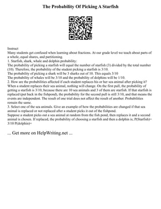 The Probability Of Picking A Starfish
Instruct
Many students get confused when learning about fractions. At our grade level we teach about parts of
a whole, equal shares, and partitioning.
1. Starfish, shark, whale and dolphin probability:
The probability of picking a starfish will equal the number of starfish (3) divided by the total number
(10). Therefore, the probability of the student picking a starfish is 3/10.
The probability of picking a shark will be 3 sharks out of 10. This equals 3/10
The probability of whales will be 3/10 and the probability of dolphins will be 1/10.
2. How are the probabilities affected if each student replaces his or her sea animal after picking it?
When a student replaces their sea animal, nothing will change. On the first pull, the probability of
getting a starfish is 3/10, because there are 10 sea animals and 3 of them are starfish. If that starfish is
replaced (put back in the fishpond), the probability for the second pull is still 3/10, and that means the
events are independent. The result of one trial does not affect the result of another. Probabilities
remain the same.
3. Select one of the sea animals. Give an example of how the probabilities are changed if that sea
animal is replaced or not replaced after a student picks it out of the fishpond.
Suppose a student picks out a sea animal at random from the fish pond, then replaces it and a second
animal is chosen. If replaced, the probability of choosing a starfish and then a dolphin is; P(Starfish)=
3/10 P(dolphin)=
... Get more on HelpWriting.net ...
 