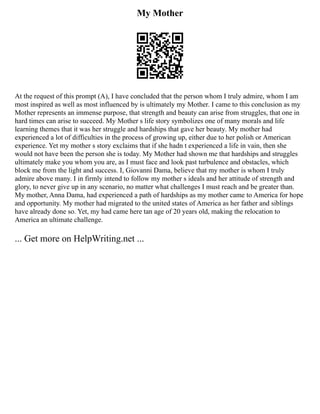 My Mother
At the request of this prompt (A), I have concluded that the person whom I truly admire, whom I am
most inspired as well as most influenced by is ultimately my Mother. I came to this conclusion as my
Mother represents an immense purpose, that strength and beauty can arise from struggles, that one in
hard times can arise to succeed. My Mother s life story symbolizes one of many morals and life
learning themes that it was her struggle and hardships that gave her beauty. My mother had
experienced a lot of difficulties in the process of growing up, either due to her polish or American
experience. Yet my mother s story exclaims that if she hadn t experienced a life in vain, then she
would not have been the person she is today. My Mother had shown me that hardships and struggles
ultimately make you whom you are, as I must face and look past turbulence and obstacles, which
block me from the light and success. I, Giovanni Dama, believe that my mother is whom I truly
admire above many. I in firmly intend to follow my mother s ideals and her attitude of strength and
glory, to never give up in any scenario, no matter what challenges I must reach and be greater than.
My mother, Anna Dama, had experienced a path of hardships as my mother came to America for hope
and opportunity. My mother had migrated to the united states of America as her father and siblings
have already done so. Yet, my had came here tan age of 20 years old, making the relocation to
America an ultimate challenge.
... Get more on HelpWriting.net ...
 