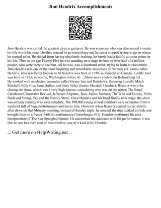 Jimi Hendrix Accomplishments
Jimi Hendrix was called the greatest electric guitarist. He was someone who was determined to make
his life worth his time. Hendrix wanted to go somewhere and he never stopped trying to get to where
he wanted to be. He started from having absolutely nothing, he barely had a family at some points in
his life. Then at the age Twenty Five he was standing on a stage in front of over half of a million
people, who were there to see him. All he was, was a frustrated artist, trying to learn to read music.
Jimi Hendrix was one of the most inspiring and remarkable musicians of the rock era. James Allen
Hendrix, who was better known as Al Hendrix was born in 1919, in Vancouver, Canada. Lucille Jeter
was born in 1925, in Seattle, Washington, where Al ... Show more content on Helpwriting.net ...
He worked with an electric ensemble called Gypsy Sun and Rainbows; featuring himself, Mitch
Mitchell, Billy Cox, Juma Sultan, and Jerry Velez (James Marshall Hendrix). Hendrix was to be
closing the show, which was a very high honour, considering who was on the roster; The Band,
Creedence Clearwater Revival, Jefferson Airplane, Janis Joplin, Santana, The Who and Crosby, Stills,
Nash and Young, Sky and the Family Stone. Once Hendrix and his band finally took stage, the show
was already running way over schedule. The 500,000 young crowd members were exhausted from a
weekend full of huge performances and heavy rain. However when Hendrix started his set shortly
after dawn on that Monday morning, instead of Sunday night, he amazed the mud soaked crowds and
brought them to a frenzy with his performance (Unterberger 101). Hendrix performed his rock
interpretation of The Star Spangled Banner. He astonished the audience with his performance, it was
like no one has ever seen or heard before, one of a kind (Jimi Hendrix
... Get more on HelpWriting.net ...
 