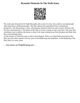 Dynamic Elements In The Sixth Sense
The sixth sense directed by M. Night Shymalan tells a story of a boy who is able to see dead people
seeks help from a child psychologist. The film explores the supernatural from a humanized
perspective. The film portrays a story with dynamic elements which not only consists of horror, but
also love and humanity.1). The theme of this film is to have courage to face your fears. The scene that
contributes most to address the theme is where Cole stops running away from the ghost and finds what
they want and helps them.
2a.The manner of which the story is told is chronological. There is no flash backs presented in this
film, but some other narrative devices such as foreshadowing and symbolism. At the beginning of the
film, there is a scene where
... Get more on HelpWriting.net ...
 