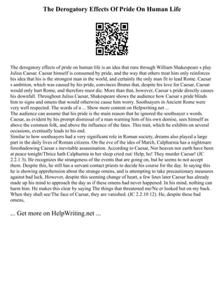 The Derogatory Effects Of Pride On Human Life
The derogatory effects of pride on human life is an idea that runs through William Shakespeare s play
Julius Caesar. Caesar himself is consumed by pride, and the way that others treat him only reinforces
his idea that his is the strongest man in the world, and certainly the only man fit to lead Rome. Caesar
s ambition, which was caused by his pride, convinces Brutus that, despite his love for Caesar, Caesar
would only hurt Rome, and therefore must die. More than that, however, Caesar s pride directly causes
his downfall. Throughout Julius Caesar, Shakespeare shows the audience how Caesar s pride blinds
him to signs and omens that would otherwise cause him worry. Soothsayers in Ancient Rome were
very well respected. The words of a ... Show more content on Helpwriting.net ...
The audience can assume that his pride is the main reason that he ignored the soothsayer s words.
Caesar, as evident by his prompt dismissal of a man warning him of his own demise, sees himself as
above the common folk, and above the influence of the fates. This trait, which he exhibits on several
occasions, eventually leads to his end.
Similar to how soothsayers had a very significant role in Roman society, dreams also played a large
part in the daily lives of Roman citizens. On the eve of the ides of March, Calphurnia has a nightmare
foreshadowing Caesar s inevitable assassination. According to Caesar, Nor heaven nor earth have been
at peace tonight/Thrice hath Calphurnia in her sleep cried out/ Help, ho! They murder Caesar! (JC
2.2.1 3). He recognizes the strangeness of the events that are going on, but he seems to not accept
them. Despite this, he still has a servant contact priests to decide his course for the day. In saying this
he is showing apprehension about the strange omens, and is attempting to take precautionary measures
against bad luck. However, despite this seeming change of heart, a few lines later Caesar has already
made up his mind to approach the day as if these omens had never happened. In his mind, nothing can
harm him. He makes this clear by saying The things that threatened me/Ne er looked but on my back.
When they shall see/The face of Caesar, they are vanished. (JC 2.2.10 12). He, despite these bad
omens,
... Get more on HelpWriting.net ...
 