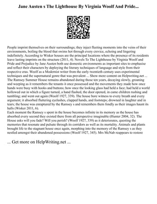 Jane Austen s The Lighthouse By Virginia Woolf And Pride...
People imprint themselves on their surroundings; they inject fleeting moments into the veins of their
environments, boiling the blood that swims hot through every crevice, echoing and lingering
indefinitely. According to Wisker houses are the principal locations where the presence of its residents
leave lasting imprints on the structure (2011, 4). Novels To The Lighthouse by Virginia Woolf and
Pride and Prejudice by Jane Austen both use domestic environments as important sites to emphasise
and reflect their characters by deploying the literary techniques of language and style from their
respective eras. Woolf as a Modernist writer from the early twentieth century uses experimental
techniques and the supernatural genre that was prevalent ... Show more content on Helpwriting.net ...
The Ramsey Summer House remains abandoned during those ten years, decaying slowly, groaning
and weeping as it remembers the tenants it once possessed and the movements they made how once
hands were busy with hooks and buttons; how once the looking glass had held a face; had held a world
hollowed out in which a figure turned, a hand flashed, the door opened, in came children rushing and
tumbling; and went out again (Woolf 1927, 339). The house bore witness to every breath and every
argument; it absorbed fluttering eyelashes, clapped hands, and footsteps; drowned in laughter and in
tears; the house was enraptured by the Ramsey s and remembers them fondly as their images haunt its
halls (Wisker 2011, 6).
Each moment the Ramsey s spent in the house becomes infinite in its memory as the house has
absorbed every second they existed there from all perspective imaginable (Hunter 2004, 32). The
House asks will you fade? Will you perish? (Woolf 1927, 339) as it deteriorates, questing the
memories that resonate and pulsate through its corridors as well as its mortality. Animals and plants
brought life to the stagnant house once again, morphing into the memory of the Ramsey s as they
nestled amongst their abandoned possessions (Woolf 1927, 345). Mrs McNab reappears to restore
... Get more on HelpWriting.net ...
 