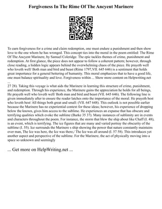 Forgiveness In The Rime Of The Ancyent Marinere
To earn forgiveness for a crime and claim redemption, one must endure a punishment and then show
love to the one whom he has wronged. This concept ties into the moral in the poem entitled: The Rime
Of The Ancyent Marinere, by Samuel Coleridge. The epic tackles themes of crime, punishment and
redemption. At first glance, the piece does not appear to follow a coherent pattern; however, through
close reading, a hidden logic appears behind the overwhelming chaos of the piece. He prayeth well
who loveth well/ Both man and bird and beast (Rime 1797,VII. 645 646) is a sentiment that holds
great importance for a general bettering of humanity. This moral emphasizes that to have a good life,
one must balance spirituality and love. Forgiveness within ... Show more content on Helpwriting.net
...
27 28). Taking this voyage is what aids the Marinere in learning this structure of crime, punishment,
and redemption. Through his experience, the Marinere gains the appreciation he holds for all beings,
He prayeth well who loveth well/ Both man and bird and beast (VII. 645 646). The following line is
given immediately after to ensure the reader latches onto the importance of the moral. He prayeth best
who loveth best/ All things both great and small: (VII. 647 648). This outlook is not possible earlier
because the Marinere has no experiential context for these ideas; however, his experience of dropping
below the known, gives him access to the sublime. He experiences an expanse that has obscure and
terrifying qualities which evoke the sublime (Burke 35 37). Many instances of sublimity are in events
and characters throughout the poem. For instance, the storm that blew the ship about like Chaff (I. 48),
is an event, which is terrifying. The ice figures that are many and varied portray the obscurity of the
sublime (I. 55). Ice surrounds the Marinere s ship showing the power that nature constantly maintains
over man, The Ice was here, the Ice was there,/ The Ice was all around (I. 57 58). This introduces yet
another aspect and perspective of the sublime. For the Marinere, the act of physically moving into a
space so unknown and seemingly
... Get more on HelpWriting.net ...
 