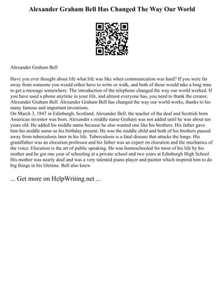 Alexander Graham Bell Has Changed The Way Our World
Alexander Graham Bell
Have you ever thought about life what life was like when communication was hard? If you were far
away from someone you would either have to write or walk, and both of those would take a long time
to get a message somewhere. The introduction of the telephone changed the way our world worked. If
you have used a phone anytime in your life, and almost everyone has, you need to thank the creator,
Alexander Graham Bell. Alexander Graham Bell has changed the way our world works, thanks to his
many famous and important inventions.
On March 3, 1847 in Edinburgh, Scotland, Alexander Bell, the teacher of the deaf and Scottish born
American inventor was born. Alexander s middle name Graham was not added until he was about ten
years old. He added his middle name because he also wanted one like his brothers. His father gave
him his middle name as his birthday present. He was the middle child and both of his brothers passed
away from tuberculosis later in his life. Tuberculosis is a fatal disease that attacks the lungs. His
grandfather was an elocution professor and his father was an expert on elocution and the mechanics of
the voice. Elocution is the art of public speaking. He was homeschooled for most of his life by his
mother and he got one year of schooling at a private school and two years at Edinburgh High School.
His mother was nearly deaf and was a very talented piano player and painter which inspired him to do
big things in his lifetime. Bell also knew
... Get more on HelpWriting.net ...
 