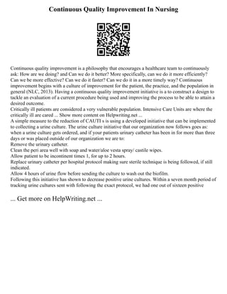 Continuous Quality Improvement In Nursing
Continuous quality improvement is a philosophy that encourages a healthcare team to continuously
ask: How are we doing? and Can we do it better? More specifically, can we do it more efficiently?
Can we be more effective? Can we do it faster? Can we do it in a more timely way? Continuous
improvement begins with a culture of improvement for the patient, the practice, and the population in
general (NLC, 2013). Having a continuous quality improvement initiative is a to construct a design to
tackle an evaluation of a current procedure being used and improving the process to be able to attain a
desired outcome.
Critically ill patients are considered a very vulnerable population. Intensive Care Units are where the
critically ill are cared ... Show more content on Helpwriting.net ...
A simple measure to the reduction of CAUTI s is using a developed initiative that can be implemented
to collecting a urine culture. The urine culture initiative that our organization now follows goes as:
when a urine culture gets ordered, and if your patients urinary catheter has been in for more than three
days or was placed outside of our organization we are to:
Remove the urinary catheter.
Clean the peri area well with soap and water/aloe vesta spray/ castile wipes.
Allow patient to be incontinent times 1, for up to 2 hours.
Replace urinary catheter per hospital protocol making sure sterile technique is being followed, if still
indicated.
Allow 4 hours of urine flow before sending the culture to wash out the biofilm.
Following this initiative has shown to decrease positive urine cultures. Within a seven month period of
tracking urine cultures sent with following the exact protocol, we had one out of sixteen positive
... Get more on HelpWriting.net ...
 