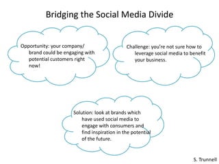 Bridging the Social Media Divide Opportunity: your company/ brand could be engaging with potential customers right now! Challenge: you’re not sure how to leverage social media to benefit your business. Solution: look at brands which have used social media to engage with consumers and find inspiration in the potential of the future.  S. Trunnell 