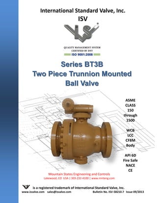 Series BT3BSeries BT3B
Two Piece Trunnion MountedTwo Piece Trunnion Mounted
Ball ValveBall Valve
is a registered trademark of International Standard Valve, Inc.
www.isvalve.com sales@isvalve.com Bulletin No. ISV-SB210.7 Issue 09/2013
ASME
CLASS
150
through
1500
WCB
LCC
CF8M
Body
API 6D
Fire Safe
NACE
CE
®
International Standard Valve, Inc.
ISV
Mountain States Engineering and Controls
Lakewood, CO USA | 303-232-4100 | www.mnteng.com
 