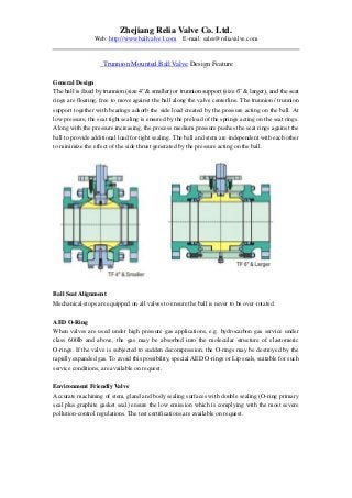 Zhejiang Relia Valve Co. Ltd.
Web: http://www.ballvalve1.com E-mail: sales@reliavalve.com
Trunnion Mounted Ball Valve Design Feature
General Design
The ball is fixed by trunnion (size 4”& smaller) or trunnion support (size 6” & larger), and the seat
rings are floating, free to move against the ball along the valve centerline. The trunnion / trunnion
support together with bearings adsorb the side load created by the pressure acting on the ball. At
low pressure, the seat tight sealing is ensured by the preload of the springs acting on the seat rings.
Along with the pressure increasing, the process medium pressure pushes the seat rings against the
ball to provide additional load for tight sealing. The ball and stem are independent with each other
to minimize the effect of the side thrust generated by the pressure acting on the ball.
Ball Seat Alignment
Mechanical stops are equipped on all valves to ensure the ball is never to be over rotated.
AED O-Ring
When valves are used under high pressure gas applications, e.g. hydrocarbon gas service under
class 600lb and above, the gas may be absorbed into the molecular structure of elastomeric
O-rings. If the valve is subjected to sudden decompression, the O-rings may be destroyed by the
rapidly expanded gas. To avoid this possibility, special AED O-rings or Lip seals, suitable for such
service conditions, are available on request.
Environment Friendly Valve
Accurate machining of stem, gland and body sealing surfaces with double sealing (O-ring primary
seal plus graphite gasket seal) ensure the low emission which is complying with the most severe
pollution-control regulations. The test certifications are available on request.
 