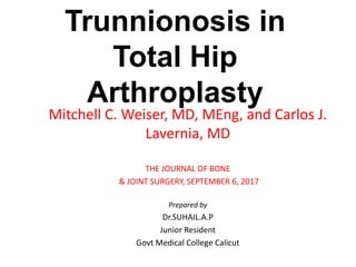Trunnionosis in
Total Hip
Arthroplasty
Mitchell C. Weiser, MD, MEng, and Carlos J.
Lavernia, MD
THE JOURNAL OF BONE
& JOINT SURGERY, SEPTEMBER 6, 2017
Prepared by
Dr.SUHAIL.A.P
Junior Resident
Govt Medical College Calicut
 