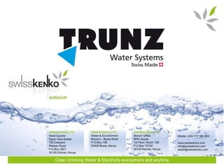 SWISSKENKO LTD         SWISSKENKO LTD        SWISSKENKO LTD
Head Quarter           Water & Environment   Branch Office          Mobile +254 717 350 053
Elgon View Estate      Kisumu – Busia Road   NHC House
Tilil Crescent         P.O.Box 138           1st Floor, Room 108    www.swisskenko.com
Plateau Road           50400 Busia, Kenya    P.O.Box 72740          info@swisskenko.com
P.O.Box 2921                                 00100 Nairobi, Kenya   water@swisskenko.com
30100 Eldoret, Kenya

    Clean Drinking Water & Electricity everywhere and anytime
 