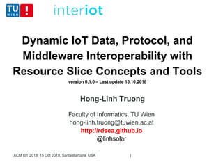 Dynamic IoT Data, Protocol, and
Middleware Interoperability with
Resource Slice Concepts and Tools
version 0.1.0 – Last update 15.10.2018
Hong-Linh Truong
Faculty of Informatics, TU Wien
hong-linh.truong@tuwien.ac.at
http://rdsea.github.io
@linhsolar
ACM IoT 2018, 15 Oct 2018, Santa Barbara, USA 1
 