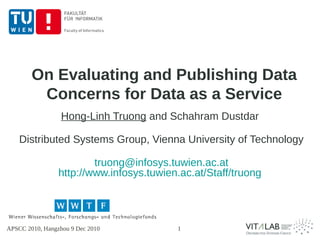 On Evaluating and Publishing Data
         Concerns for Data as a Service
                  Hong-Linh Truong and Schahram Dustdar

    Distributed Systems Group, Vienna University of Technology

                         truong@infosys.tuwien.ac.at
                 http://www.infosys.tuwien.ac.at/Staff/truong




APSCC 2010, Hangzhou 9 Dec 2010           1
 