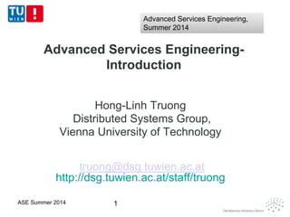 Advanced Services Engineering-
Introduction
Hong-Linh Truong
Distributed Systems Group,
Vienna University of Technology
truong@dsg.tuwien.ac.at
http://dsg.tuwien.ac.at/staff/truong
1ASE Summer 2014
Advanced Services Engineering,
Summer 2014
Advanced Services Engineering,
Summer 2014
 
