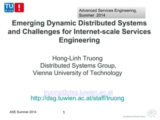 Emerging Dynamic Distributed Systems
and Challenges for Internet-scale Services
Engineering
Hong-Linh Truong
Distributed Systems Group,
Vienna University of Technology
truong@dsg.tuwien.ac.at
http://dsg.tuwien.ac.at/staff/truong
1ASE Summer 2014
Advanced Services Engineering,
Summer 2014
Advanced Services Engineering,
Summer 2014
 