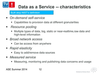 Data as a Service -- characteristics
 On-demand self-service
 Capabilities to provision data at different granularities
 Resource pooling
 Multiple types of data, big, static or near-realtime,raw data and
high-level information
 Broad network access
 Can be access from anywhere
 Rapid elasticity
 Easy to add/remove data sources
 Measured service
 Measuring, monitoring and publishing data concerns and usage
ASE Summer 2014 12
Built atop NIST‘s definition
 