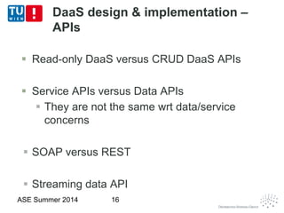 DaaS design & implementation –
APIs
 Read-only DaaS versus CRUD DaaS APIs
 Service APIs versus Data APIs
 They are not the same wrt data/service
concerns
 SOAP versus REST
 Streaming data API
ASE Summer 2014 16
 