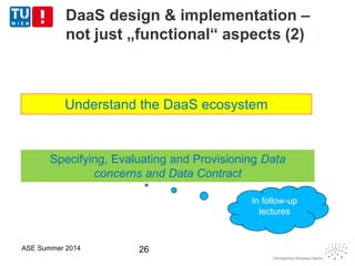 DaaS design & implementation –
not just „functional“ aspects (2)
ASE Summer 2014 26
Understand the DaaS ecosystem
Specifying, Evaluating and Provisioning Data
concerns and Data Contract
In follow-up
lectures
 