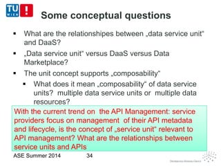 Some conceptual questions
 What are the relationshipes between „data service unit“
and DaaS?
 „Data service unit“ versus DaaS versus Data
Marketplace?
 The unit concept supports „composability“
 What does it mean „composability“ of data service
units? multiple data service units or multiple data
resources?
ASE Summer 2014 34
With the current trend on the API Management: service
providers focus on management of their API metadata
and lifecycle, is the concept of „service unit“ relevant to
API management? What are the relationships between
service units and APIs
With the current trend on the API Management: service
providers focus on management of their API metadata
and lifecycle, is the concept of „service unit“ relevant to
API management? What are the relationships between
service units and APIs
 