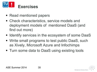 Exercises
 Read mentioned papers
 Check characteristics, service models and
deployment models of mentioned DaaS (and
find out more)
 Identify services in the ecosystem of some DaaS
 Write small programs to test public DaaS, such
as Xively, Microsoft Azure and Infochimps
 Turn some data to DaaS using existing tools
ASE Summer 2014 35
 