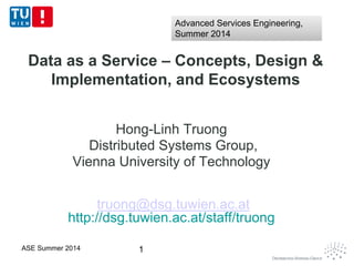 Data as a Service – Concepts, Design &
Implementation, and Ecosystems
Hong-Linh Truong
Distributed Systems Group,
Vienna University of Technology
truong@dsg.tuwien.ac.at
http://dsg.tuwien.ac.at/staff/truong
1ASE Summer 2014
Advanced Services Engineering,
Summer 2014
Advanced Services Engineering,
Summer 2014
 