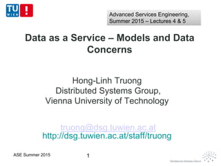 Data as a Service – Models and Data
Concerns
Hong-Linh Truong
Distributed Systems Group,
Vienna University of Technology
truong@dsg.tuwien.ac.at
http://dsg.tuwien.ac.at/staff/truong
1ASE Summer 2015
Advanced Services Engineering,
Summer 2015 – Lectures 4 & 5
Advanced Services Engineering,
Summer 2015 – Lectures 4 & 5
 
