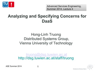 Analyzing and Specifying Concerns for
DaaS
Hong-Linh Truong
Distributed Systems Group,
Vienna University of Technology
truong@dsg.tuwien.ac.at
http://dsg.tuwien.ac.at/staff/truong
1ASE Summer 2014
Advanced Services Engineering,
Summer 2014, Lecture 4
Advanced Services Engineering,
Summer 2014, Lecture 4
 