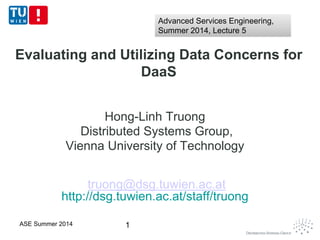 Evaluating and Utilizing Data Concerns for
DaaS
Hong-Linh Truong
Distributed Systems Group,
Vienna University of Technology
truong@dsg.tuwien.ac.at
http://dsg.tuwien.ac.at/staff/truong
1ASE Summer 2014
Advanced Services Engineering,
Summer 2014, Lecture 5
Advanced Services Engineering,
Summer 2014, Lecture 5
 
