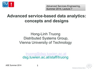 Advanced service-based data analytics:
concepts and designs
Hong-Linh Truong
Distributed Systems Group,
Vienna University of Technology
truong@dsg.tuwien.ac.at
dsg.tuwien.ac.at/staff/truong
1ASE Summer 2014
Advanced Services Engineering,
Summer 2014, Lecture 7
Advanced Services Engineering,
Summer 2014, Lecture 7
 