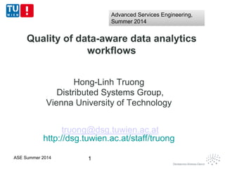 Quality of data-aware data analytics
workflows
Hong-Linh Truong
Distributed Systems Group,
Vienna University of Technology
truong@dsg.tuwien.ac.at
http://dsg.tuwien.ac.at/staff/truong
1ASE Summer 2014
Advanced Services Engineering,
Summer 2014
Advanced Services Engineering,
Summer 2014
 