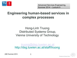 Engineering human-based services in
complex processes
Hong-Linh Truong
Distributed Systems Group,
Vienna University of Technology
truong@dsg.tuwien.ac.at
http://dsg.tuwien.ac.at/staff/truong
1ASE Summer 2014
Advanced Services Engineering,
Summer 2014 – Lecture 9
Advanced Services Engineering,
Summer 2014 – Lecture 9
 