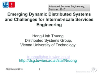 Emerging Dynamic Distributed Systems
and Challenges for Internet-scale Services
Engineering
Hong-Linh Truong
Distributed Systems Group,
Vienna University of Technology
truong@dsg.tuwien.ac.at
http://dsg.tuwien.ac.at/staff/truong
1ASE Summer 2015
Advanced Services Engineering,
Summer 2015
Advanced Services Engineering,
Summer 2015
 