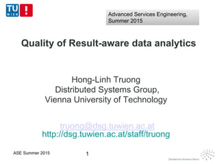 Quality of Result-aware data analytics
Hong-Linh Truong
Distributed Systems Group,
Vienna University of Technology
truong@dsg.tuwien.ac.at
http://dsg.tuwien.ac.at/staff/truong
1ASE Summer 2015
Advanced Services Engineering,
Summer 2015
Advanced Services Engineering,
Summer 2015
 