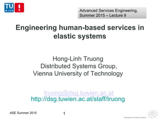 Engineering human-based services in
elastic systems
Hong-Linh Truong
Distributed Systems Group,
Vienna University of Technology
truong@dsg.tuwien.ac.at
http://dsg.tuwien.ac.at/staff/truong
1ASE Summer 2015
Advanced Services Engineering,
Summer 2015 – Lecture 9
Advanced Services Engineering,
Summer 2015 – Lecture 9
 