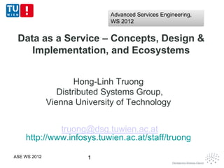 Advanced Services Engineering,
                              WS 2012


 Data as a Service – Concepts, Design &
    Implementation, and Ecosystems


                      Hong-Linh Truong
                 Distributed Systems Group,
              Vienna University of Technology


             truong@dsg.tuwien.ac.at
    http://www.infosys.tuwien.ac.at/staff/truong

ASE WS 2012             1
 