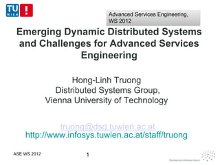 Advanced Services Engineering,
                              WS 2012

 Emerging Dynamic Distributed Systems
 and Challenges for Advanced Services
             Engineering

                      Hong-Linh Truong
                 Distributed Systems Group,
              Vienna University of Technology


             truong@dsg.tuwien.ac.at
    http://www.infosys.tuwien.ac.at/staff/truong

ASE WS 2012             1
 