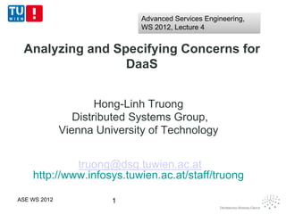 Advanced Services Engineering,
                              WS 2012, Lecture 4


 Analyzing and Specifying Concerns for
                 DaaS


                      Hong-Linh Truong
                 Distributed Systems Group,
              Vienna University of Technology


             truong@dsg.tuwien.ac.at
    http://www.infosys.tuwien.ac.at/staff/truong

ASE WS 2012             1
 