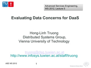Advanced Services Engineering,
                              WS 2012, Lecture 5



     Evaluating Data Concerns for DaaS


                      Hong-Linh Truong
                 Distributed Systems Group,
              Vienna University of Technology


             truong@dsg.tuwien.ac.at
    http://www.infosys.tuwien.ac.at/staff/truong

ASE WS 2012             1
 