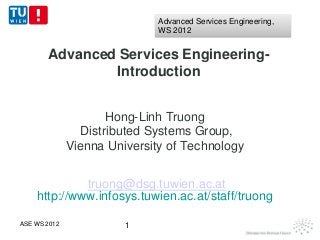 Advanced Services Engineering,
                              WS 2012


       Advanced Services Engineering-
               Introduction


                      Hong-Linh Truong
                 Distributed Systems Group,
              Vienna University of Technology


             truong@dsg.tuwien.ac.at
    http://www.infosys.tuwien.ac.at/staff/truong

ASE WS 2012             1
 