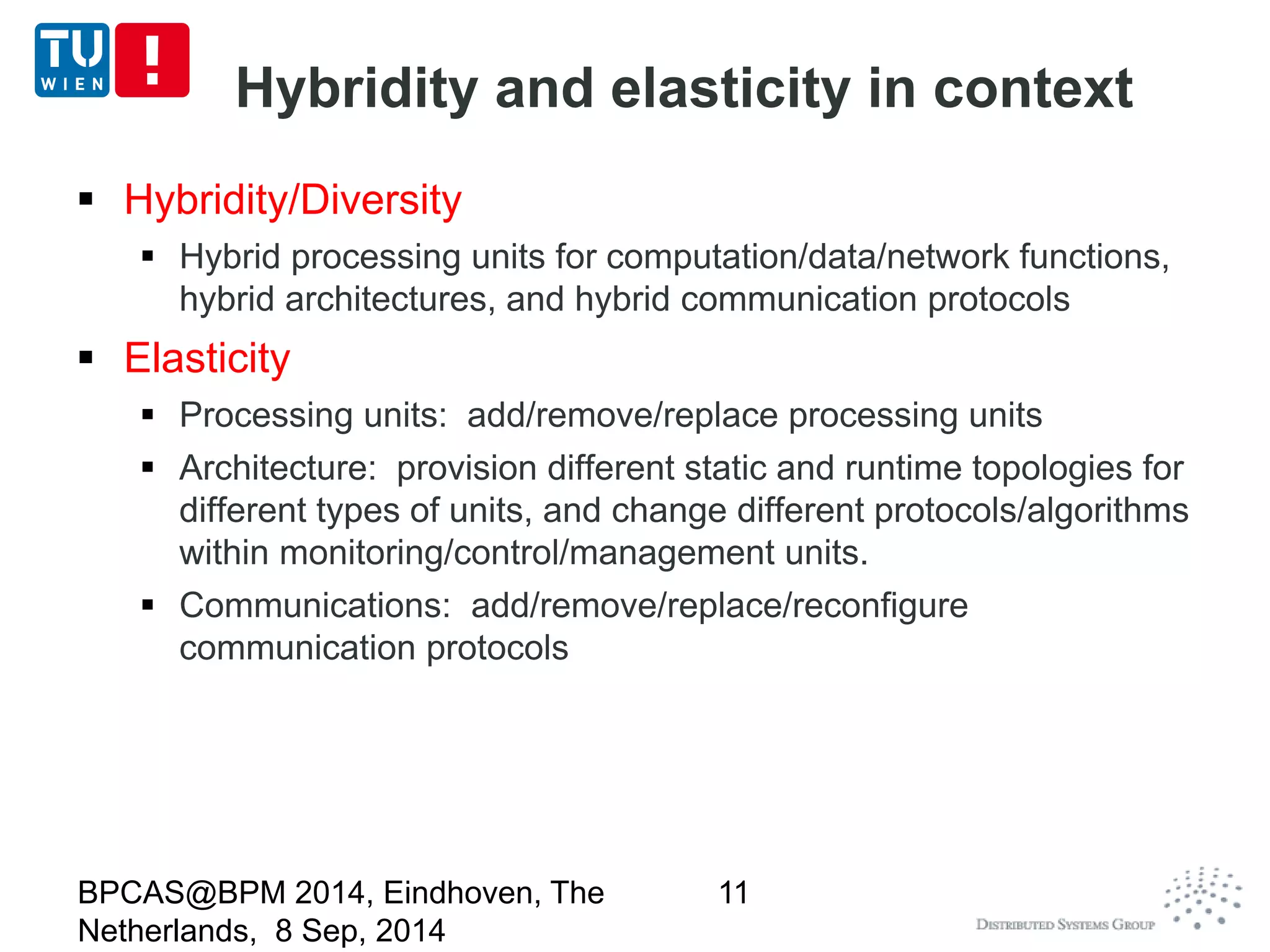 Hybridity and elasticity in context 
 Hybridity/Diversity 
 Hybrid processing units for computation/data/network functions, 
hybrid architectures, and hybrid communication protocols 
 Elasticity 
 Processing units: add/remove/replace processing units 
 Architecture: provision different static and runtime topologies for 
different types of units, and change different protocols/algorithms 
within monitoring/control/management units. 
 Communications: add/remove/replace/reconfigure 
communication protocols 
BPCAS@BPM 2014, Eindhoven, The 
Netherlands, 8 Sep, 2014 
11 
 