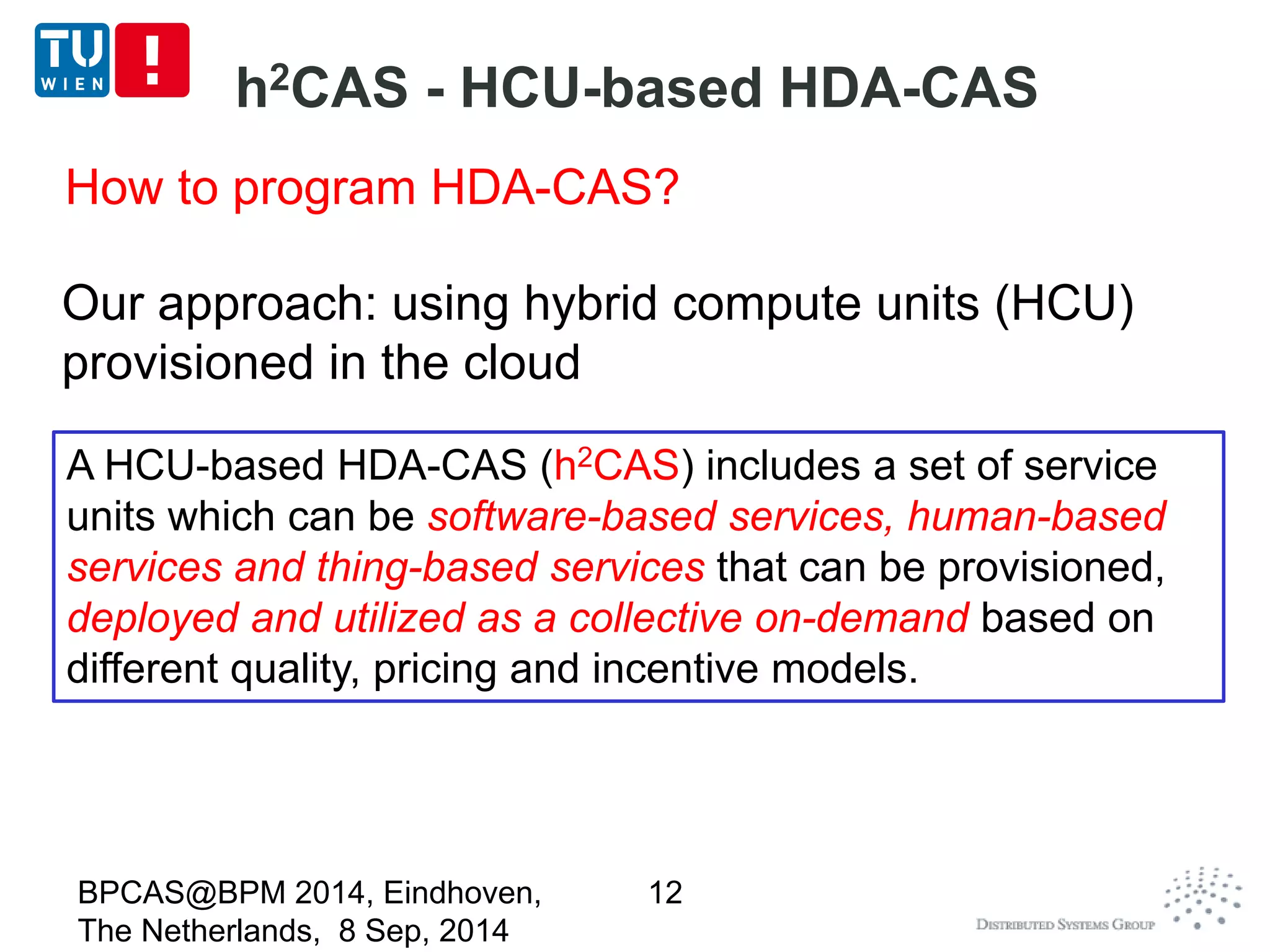 h2CAS - HCU-based HDA-CAS 
BPCAS@BPM 2014, Eindhoven, 
The Netherlands, 8 Sep, 2014 
12 
A HCU-based HDA-CAS (h2CAS) includes a set of service 
units which can be software-based services, human-based 
services and thing-based services that can be provisioned, 
deployed and utilized as a collective on-demand based on 
different quality, pricing and incentive models. 
How to program HDA-CAS? 
Our approach: using hybrid compute units (HCU) 
provisioned in the cloud 
 