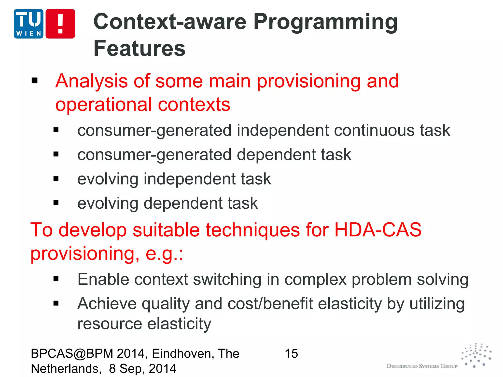 Context-aware Programming 
Features 
 Analysis of some main provisioning and 
operational contexts 
 consumer-generated independent continuous task 
 consumer-generated dependent task 
 evolving independent task 
 evolving dependent task 
To develop suitable techniques for HDA-CAS 
provisioning, e.g.: 
 Enable context switching in complex problem solving 
 Achieve quality and cost/benefit elasticity by utilizing 
resource elasticity 
BPCAS@BPM 2014, Eindhoven, The 
Netherlands, 8 Sep, 2014 
15 
 