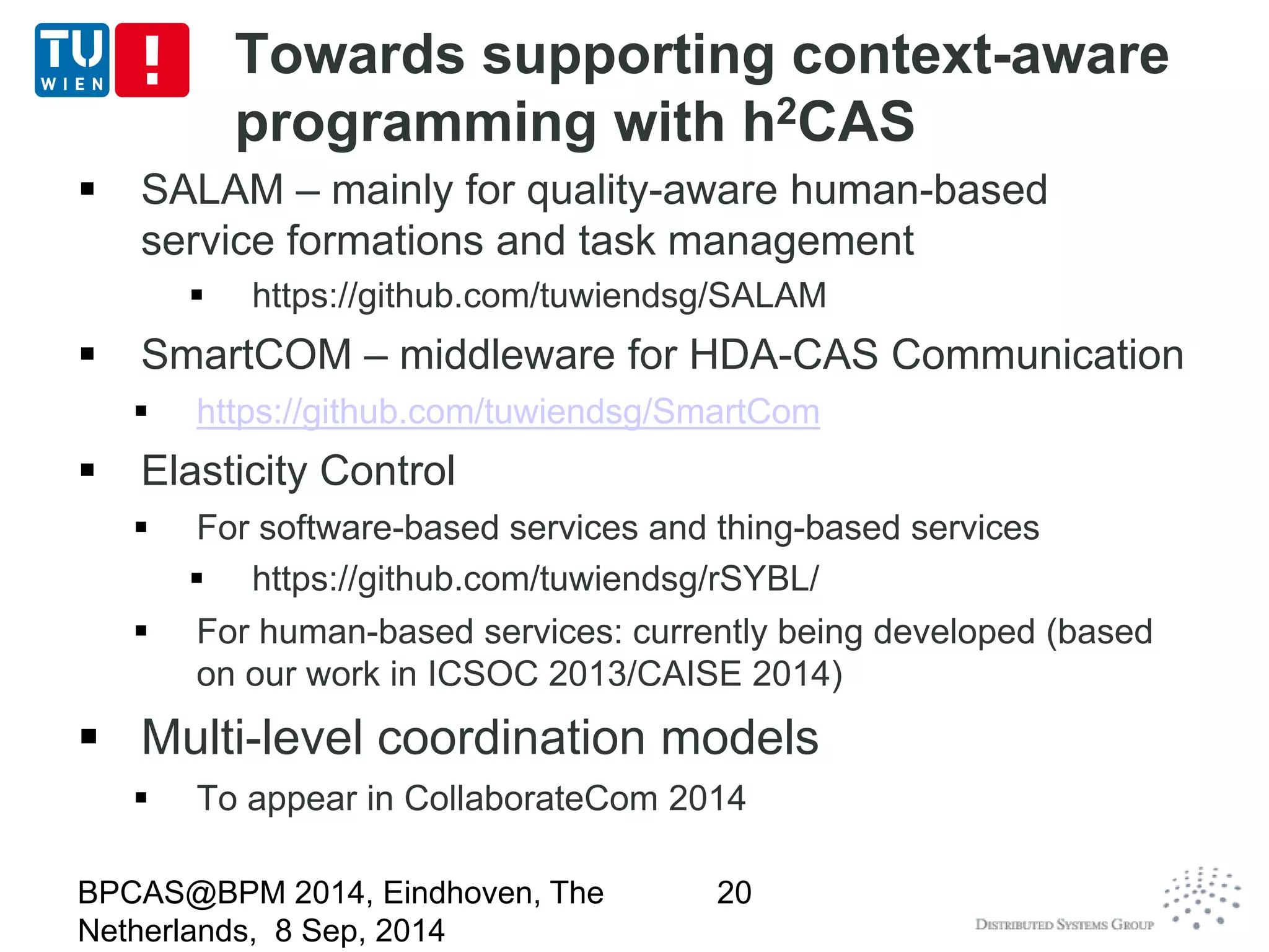 Towards supporting context-aware 
programming with h2CAS 
 SALAM – mainly for quality-aware human-based 
service formations and task management 
 https://github.com/tuwiendsg/SALAM 
 SmartCOM – middleware for HDA-CAS Communication 
 https://github.com/tuwiendsg/SmartCom 
 Elasticity Control 
 For software-based services and thing-based services 
 https://github.com/tuwiendsg/rSYBL/ 
 For human-based services: currently being developed (based 
on our work in ICSOC 2013/CAISE 2014) 
 Multi-level coordination models 
 To appear in CollaborateCom 2014 
BPCAS@BPM 2014, Eindhoven, The 
Netherlands, 8 Sep, 2014 
20 
 