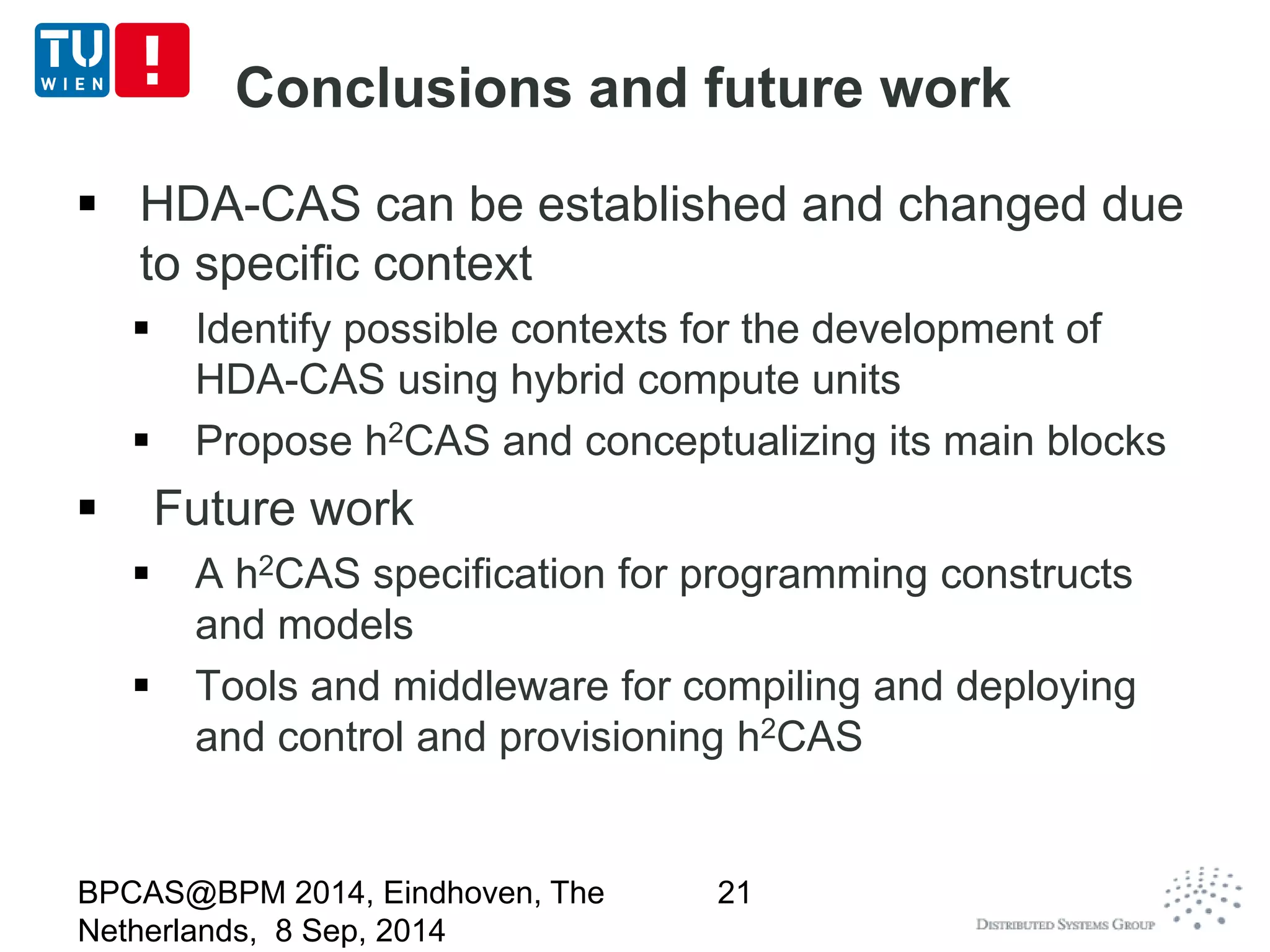 Conclusions and future work 
 HDA-CAS can be established and changed due 
to specific context 
 Identify possible contexts for the development of 
HDA-CAS using hybrid compute units 
 Propose h2CAS and conceptualizing its main blocks 
 Future work 
 A h2CAS specification for programming constructs 
and models 
 Tools and middleware for compiling and deploying 
and control and provisioning h2CAS 
BPCAS@BPM 2014, Eindhoven, The 
Netherlands, 8 Sep, 2014 
21 
 
