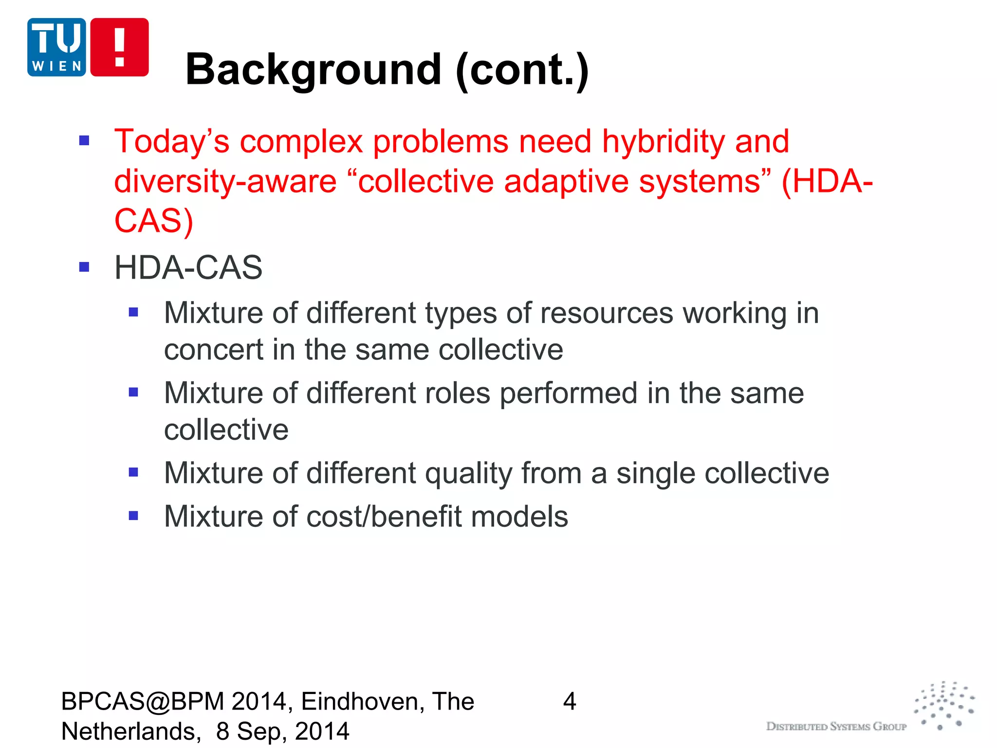 Background (cont.) 
 Today’s complex problems need hybridity and 
diversity-aware “collective adaptive systems” (HDA-CAS) 
 HDA-CAS 
 Mixture of different types of resources working in 
concert in the same collective 
 Mixture of different roles performed in the same 
collective 
 Mixture of different quality from a single collective 
 Mixture of cost/benefit models 
BPCAS@BPM 2014, Eindhoven, The 
Netherlands, 8 Sep, 2014 
4 
 