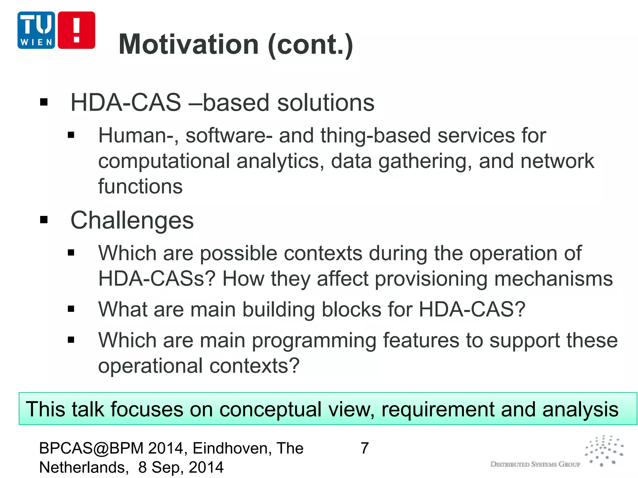 Motivation (cont.) 
 HDA-CAS –based solutions 
 Human-, software- and thing-based services for 
computational analytics, data gathering, and network 
functions 
 Challenges 
 Which are possible contexts during the operation of 
HDA-CASs? How they affect provisioning mechanisms 
 What are main building blocks for HDA-CAS? 
 Which are main programming features to support these 
operational contexts? 
BPCAS@BPM 2014, Eindhoven, The 
Netherlands, 8 Sep, 2014 
7 
This talk focuses on conceptual view, requirement and analysis 
 