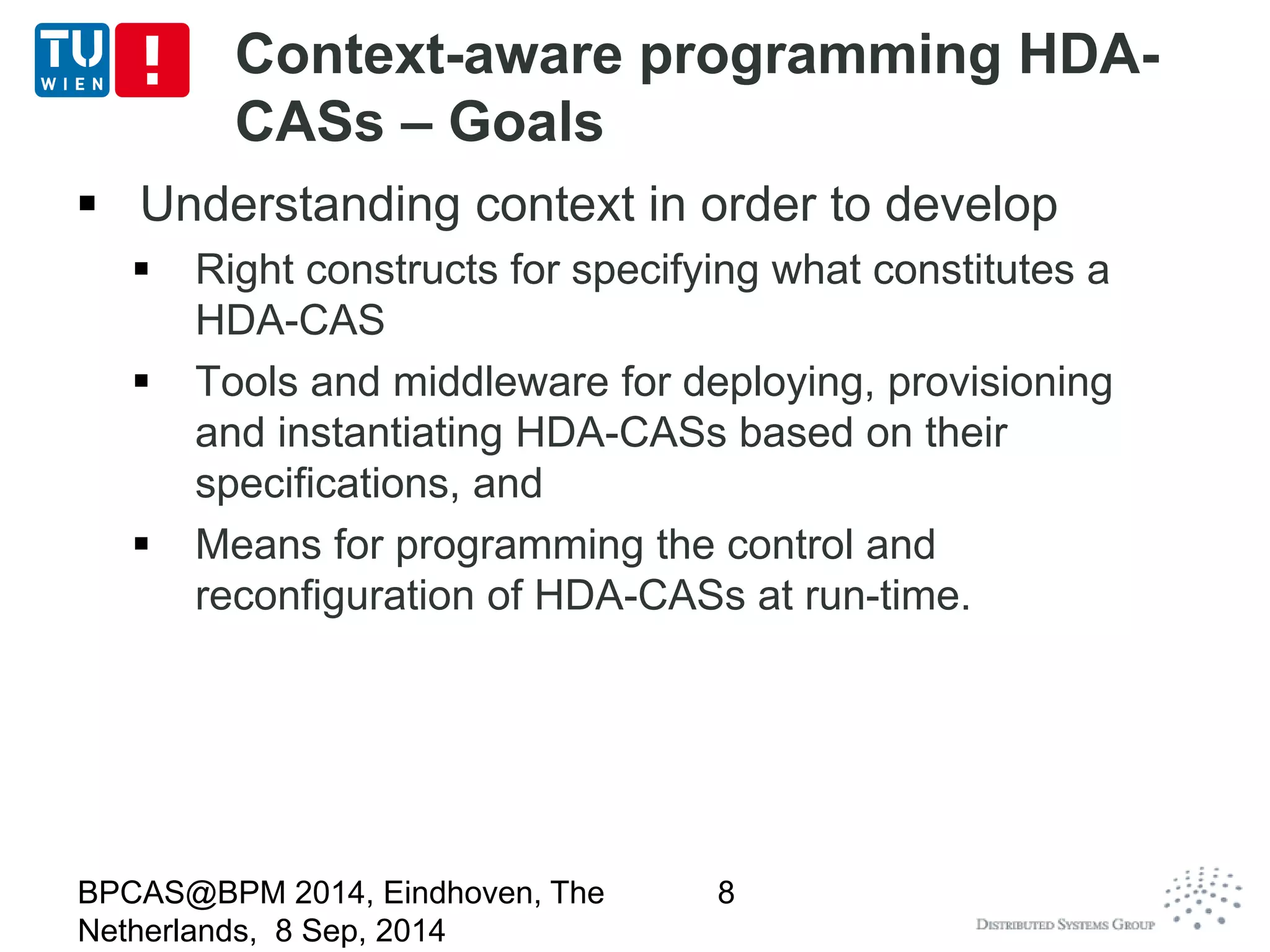 Context-aware programming HDA-CASs 
– Goals 
 Understanding context in order to develop 
 Right constructs for specifying what constitutes a 
HDA-CAS 
 Tools and middleware for deploying, provisioning 
and instantiating HDA-CASs based on their 
specifications, and 
 Means for programming the control and 
reconfiguration of HDA-CASs at run-time. 
BPCAS@BPM 2014, Eindhoven, The 
Netherlands, 8 Sep, 2014 
8 
 