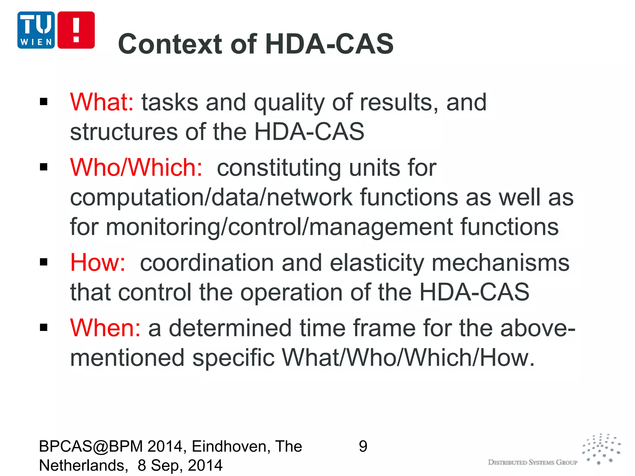Context of HDA-CAS 
 What: tasks and quality of results, and 
structures of the HDA-CAS 
 Who/Which: constituting units for 
computation/data/network functions as well as 
for monitoring/control/management functions 
 How: coordination and elasticity mechanisms 
that control the operation of the HDA-CAS 
 When: a determined time frame for the above-mentioned 
specific What/Who/Which/How. 
BPCAS@BPM 2014, Eindhoven, The 
Netherlands, 8 Sep, 2014 
9 
 