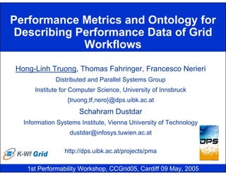 Performance Metrics and Ontology for
 Describing Performance Data of Grid
             Workflows

Hong-Linh Truong, Thomas Fahringer, Francesco Nerieri
             Distributed and Parallel Systems Group
      Institute for Computer Science, University of Innsbruck
                 {truong,tf,nero}@dps.uibk.ac.at
                      Schahram Dustdar
  Information Systems Institute, Vienna University of Technology
                  dustdar@infosys.tuwien.ac.at

                http://dps.uibk.ac.at/projects/pma

   1st Performability Workshop, CCGrid05, Cardiff 09 May, 2005
 