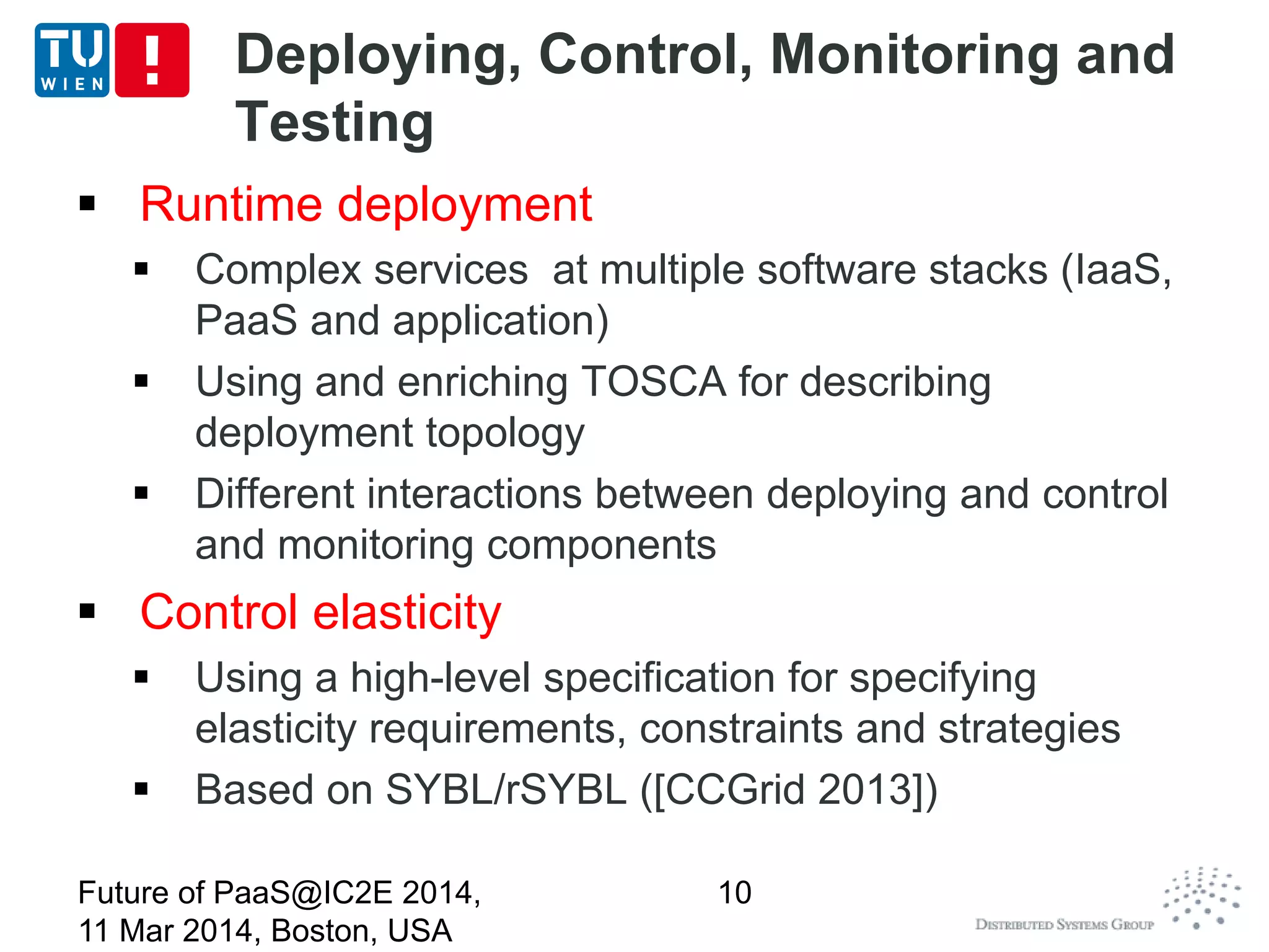 Deploying, Control, Monitoring and
Testing
 Runtime deployment
 Complex services at multiple software stacks (IaaS,
PaaS and application)
 Using and enriching TOSCA for describing
deployment topology
 Different interactions between deploying and control
and monitoring components
 Control elasticity
 Using a high-level specification for specifying
elasticity requirements, constraints and strategies
 Based on SYBL/rSYBL ([CCGrid 2013])
Future of PaaS@IC2E 2014,
11 Mar 2014, Boston, USA
10
 